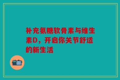 补充氨糖软骨素与维生素D，开启你关节舒适的新生活