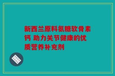 新西兰原料氨糖软骨素钙 助力关节健康的优质营养补充剂