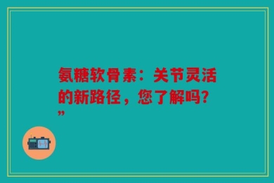 氨糖软骨素：关节灵活的新路径，您了解吗？”