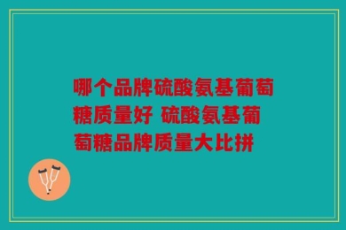 哪个品牌硫酸氨基葡萄糖质量好 硫酸氨基葡萄糖品牌质量大比拼