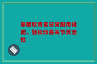氨糖软骨素日常服用指南，轻松改善关节灵活性