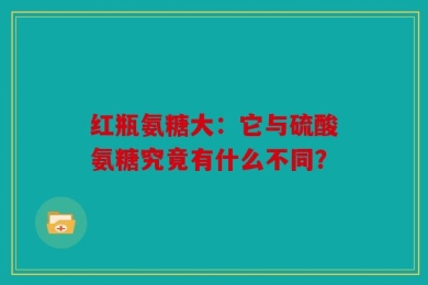 红瓶氨糖大：它与硫酸氨糖究竟有什么不同？