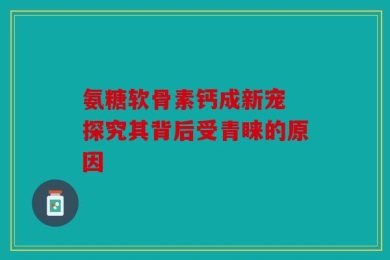 氨糖软骨素钙成新宠 探究其背后受青睐的原因