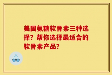 美国氨糖软骨素三种选择？帮你选择最适合的软骨素产品？
