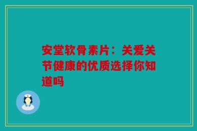 安堂软骨素片：关爱关节健康的优质选择你知道吗