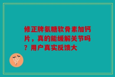 修正牌氨糖软骨素加钙片，真的能缓解关节吗？用户真实反馈大