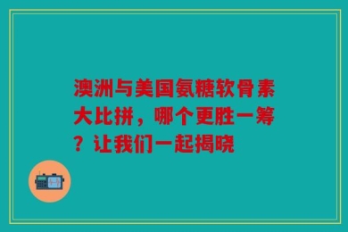 澳洲与美国氨糖软骨素大比拼，哪个更胜一筹？让我们一起揭晓