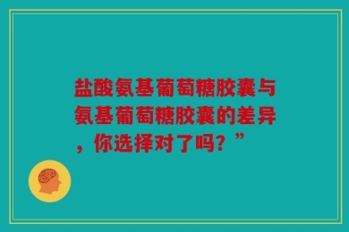 盐酸氨基葡萄糖胶囊与氨基葡萄糖胶囊的差异，你选择对了吗？”