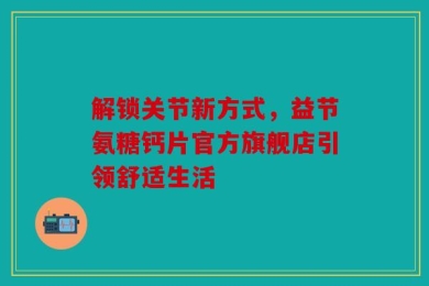 解锁关节新方式，益节氨糖钙片官方旗舰店引领舒适生活