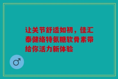 让关节舒适如初，佳汇泰健络特氨糖软骨素带给你活力新体验