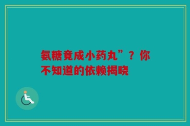 氨糖竟成小药丸”？你不知道的依赖揭晓