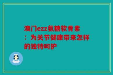 澳门ezz氨糖软骨素：为关节健康带来怎样的独特呵护
