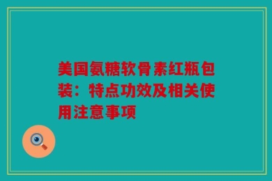 美国氨糖软骨素红瓶包装：特点功效及相关使用注意事项