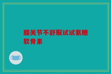 膝关节不舒服试试氨糖软骨素