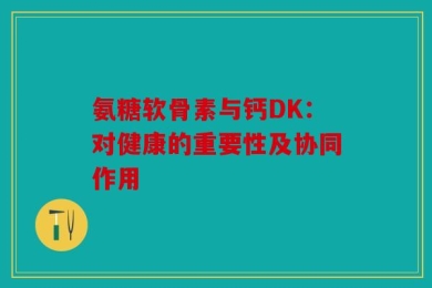 氨糖软骨素与钙DK：对健康的重要性及协同作用