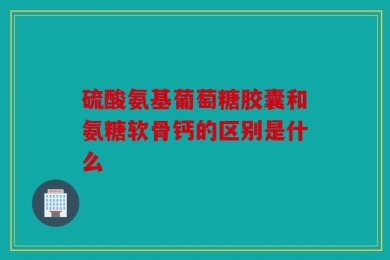 硫酸氨基葡萄糖胶囊和氨糖软骨钙的区别是什么