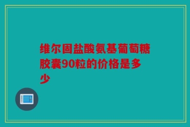 维尔固盐酸氨基葡萄糖胶囊90粒的价格是多少