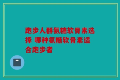 跑步人群氨糖软骨素选择 哪种氨糖软骨素适合跑步者
