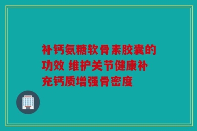 补钙氨糖软骨素胶囊的功效 维护关节健康补充钙质增强骨密度