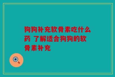 狗狗补充软骨素吃什么药 了解适合狗狗的软骨素补充