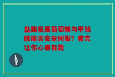 盐酸氨基葡萄糖与甲钴胺能否安全同服？看完让你心里有数
