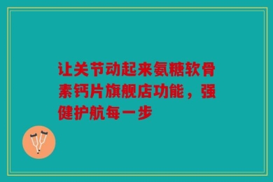 让关节动起来氨糖软骨素钙片旗舰店功能，强健护航每一步