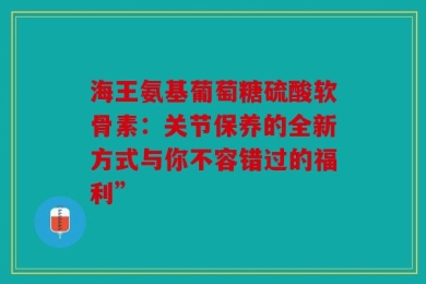 海王氨基葡萄糖硫酸软骨素：关节保养的全新方式与你不容错过的福利”