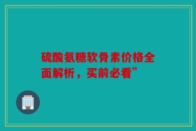 硫酸氨糖软骨素价格全面解析，买前必看”