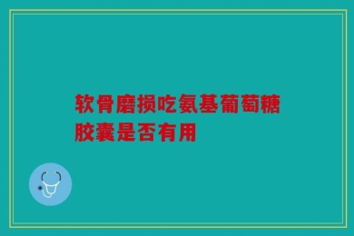 软骨磨损吃氨基葡萄糖胶囊是否有用