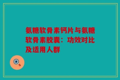 氨糖软骨素钙片与氨糖软骨素胶囊：功效对比及适用人群