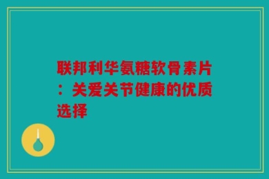联邦利华氨糖软骨素片：关爱关节健康的优质选择