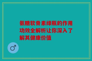 氨糖软骨素绿瓶的作用功效全解析让你深入了解其健康价值