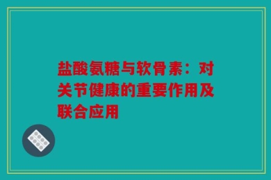 盐酸氨糖与软骨素：对关节健康的重要作用及联合应用