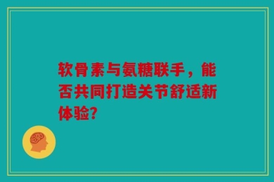 软骨素与氨糖联手，能否共同打造关节舒适新体验？
