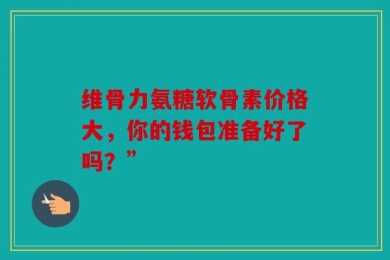 维骨力氨糖软骨素价格大，你的钱包准备好了吗？”