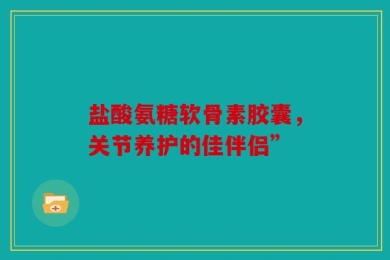 盐酸氨糖软骨素胶囊，关节养护的佳伴侣”