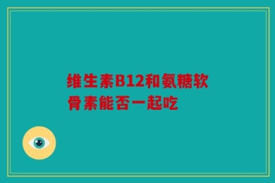 维生素B12和氨糖软骨素能否一起吃