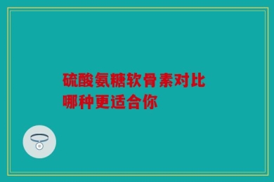 硫酸氨糖软骨素对比 哪种更适合你
