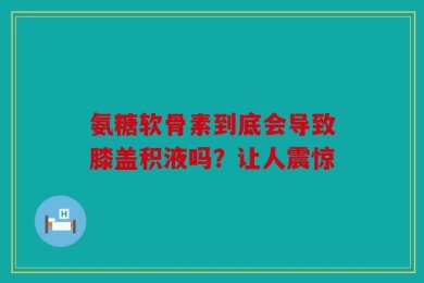 氨糖软骨素到底会导致膝盖积液吗？让人震惊