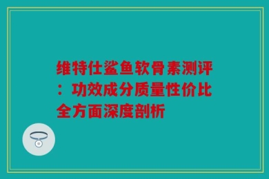 维特仕鲨鱼软骨素测评：功效成分质量性价比全方面深度剖析