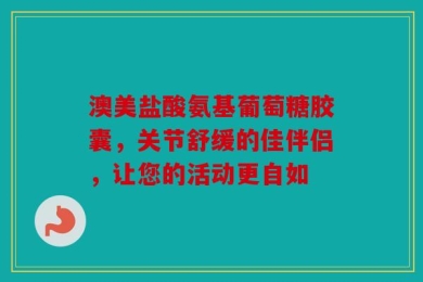 澳美盐酸氨基葡萄糖胶囊，关节舒缓的佳伴侣，让您的活动更自如