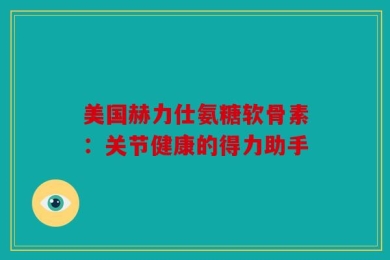 美国赫力仕氨糖软骨素：关节健康的得力助手