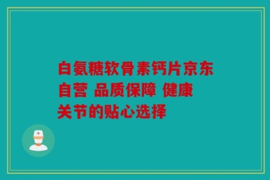 白氨糖软骨素钙片京东自营 品质保障 健康关节的贴心选择