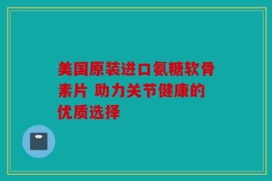 美国原装进口氨糖软骨素片 助力关节健康的优质选择