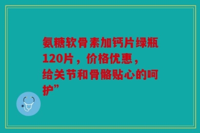 氨糖软骨素加钙片绿瓶120片，价格优惠，给关节和骨骼贴心的呵护”