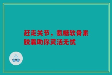 赶走关节，氨糖软骨素胶囊助你灵活无忧