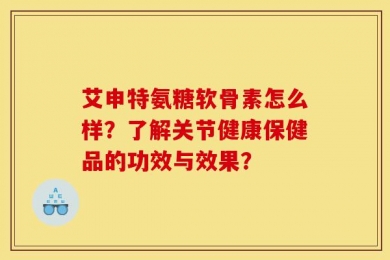 艾申特氨糖软骨素怎么样？了解关节健康保健品的功效与效果？