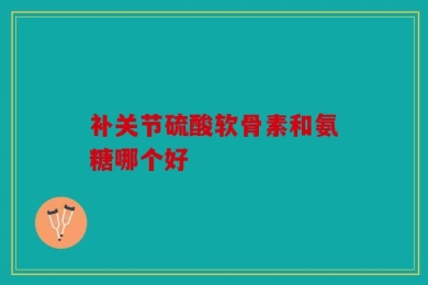 补关节硫酸软骨素和氨糖哪个好