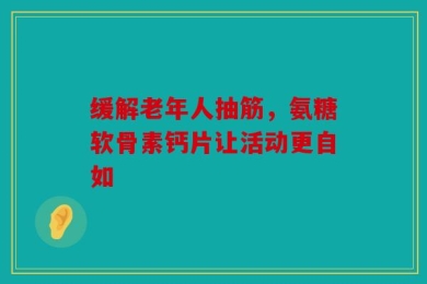 缓解老年人抽筋，氨糖软骨素钙片让活动更自如