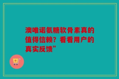澳唯诺氨糖软骨素真的值得信赖？看看用户的真实反馈”